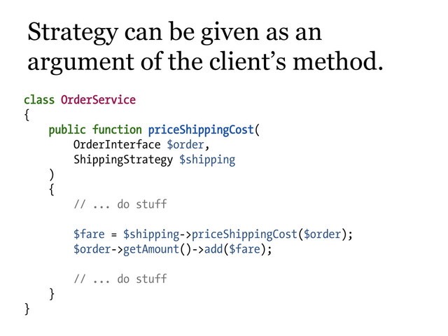 class OrderService
{
public function priceShippingCost(
OrderInterface $order,
ShippingStrategy $shipping
)
{
// ... do stuff
$fare = $shipping->priceShippingCost($order);
$order->getAmount()->add($fare);
// ... do stuff
}
}
Strategy can be given as an
argument of the client’s method.
