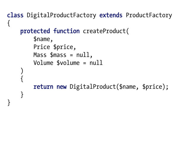 class DigitalProductFactory extends ProductFactory
{
protected function createProduct(
$name,
Price $price,
Mass $mass = null,
Volume $volume = null
)
{
return new DigitalProduct($name, $price);
}
}
