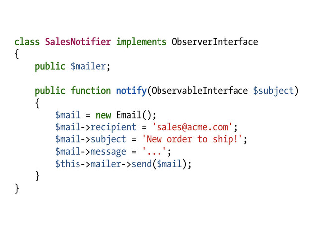 class SalesNotifier implements ObserverInterface
{
public $mailer;
public function notify(ObservableInterface $subject)
{
$mail = new Email();
$mail->recipient = 'sales@acme.com';
$mail->subject = 'New order to ship!';
$mail->message = '...';
$this->mailer->send($mail);
}
}
