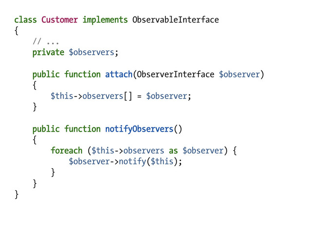 class Customer implements ObservableInterface
{
// ...
private $observers;
public function attach(ObserverInterface $observer)
{
$this->observers[] = $observer;
}
public function notifyObservers()
{
foreach ($this->observers as $observer) {
$observer->notify($this);
}
}
}
