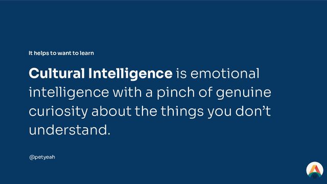 It helps to want to learn
Cultural Intelligence is emotional
intelligence with a pinch of genuine
curiosity about the things you don’t
understand.
@petyeah
