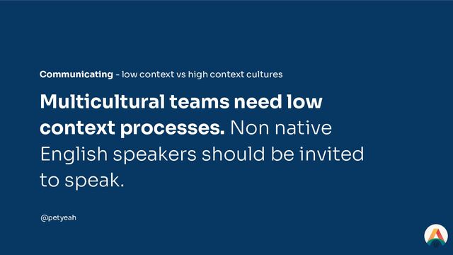 Multicultural teams need low
context processes. Non native
English speakers should be invited
to speak.
Communicating - low context vs high context cultures
@petyeah
