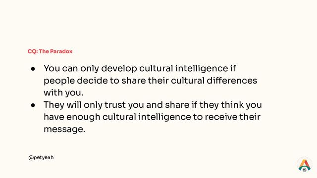 @petyeah
CQ: The Paradox
● You can only develop cultural intelligence if
people decide to share their cultural differences
with you.
● They will only trust you and share if they think you
have enough cultural intelligence to receive their
message.
