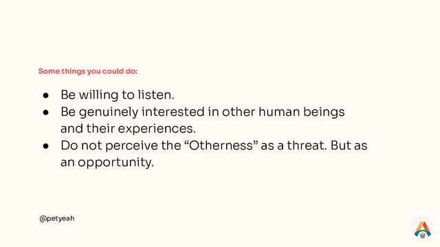 @petyeah
Some things you could do:
● Be willing to listen.
● Be genuinely interested in other human beings
and their experiences.
● Do not perceive the “Otherness” as a threat. But as
an opportunity.
