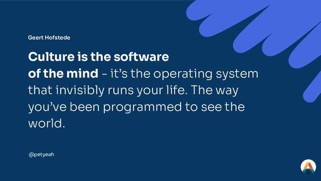 Geert Hofstede
Culture is the software
of the mind - it’s the operating system
that invisibly runs your life. The way
you’ve been programmed to see the
world.
@petyeah
