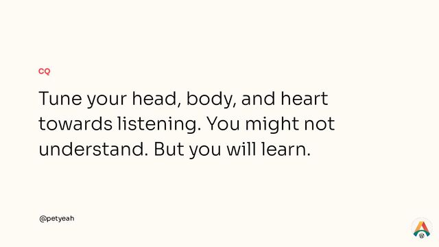 CQ
Tune your head, body, and heart
towards listening. You might not
understand. But you will learn.
@petyeah

