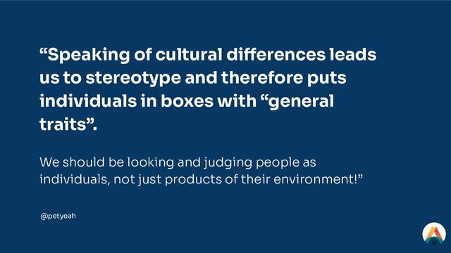 Stereotypes, ugh
“Speaking of cultural differences leads
us to stereotype and therefore puts
individuals in boxes with “general
traits”.
We should be looking and judging people as
individuals, not just products of their environment!”
@petyeah
