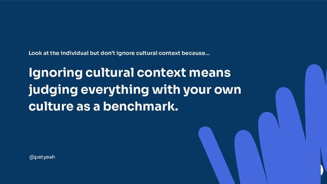 Look at the individual but don’t ignore cultural context because…
Ignoring cultural context means
judging everything with your own
culture as a benchmark.
@petyeah
