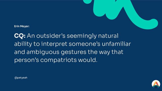 Erin Meyer:
CQ: An outsider’s seemingly natural
ability to interpret someone’s unfamiliar
and ambiguous gestures the way that
person’s compatriots would.
@petyeah
