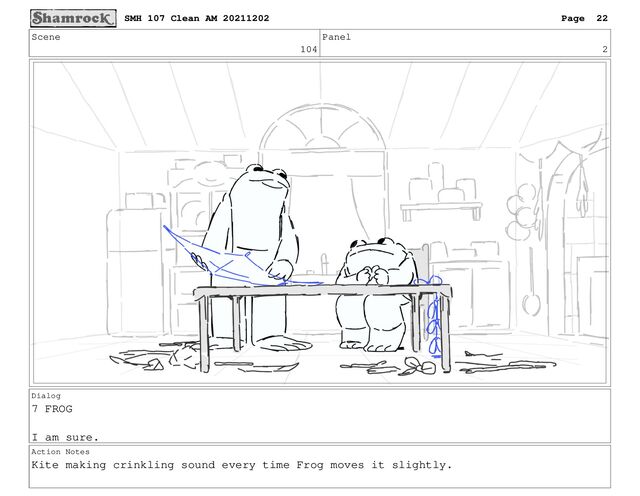 Scene
104
Panel
2
Dialog
7 FROG
I am sure.
Action Notes
Kite making crinkling sound every time Frog moves it slightly.
SMH 107 Clean AM 20211202 Page 22
