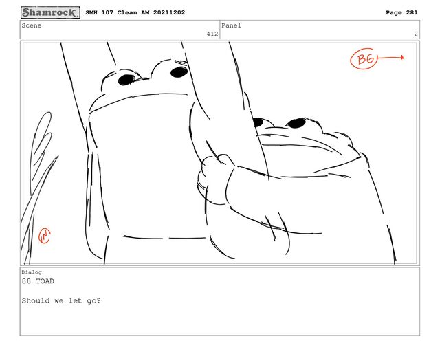 Scene
412
Panel
2
Dialog
88 TOAD
Should we let go?
SMH 107 Clean AM 20211202 Page 281
