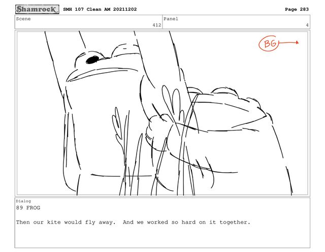 Scene
412
Panel
4
Dialog
89 FROG
Then our kite would fly away. And we worked so hard on it together.
SMH 107 Clean AM 20211202 Page 283
