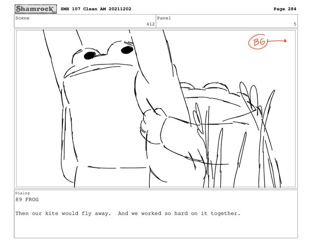 Scene
412
Panel
5
Dialog
89 FROG
Then our kite would fly away. And we worked so hard on it together.
SMH 107 Clean AM 20211202 Page 284
