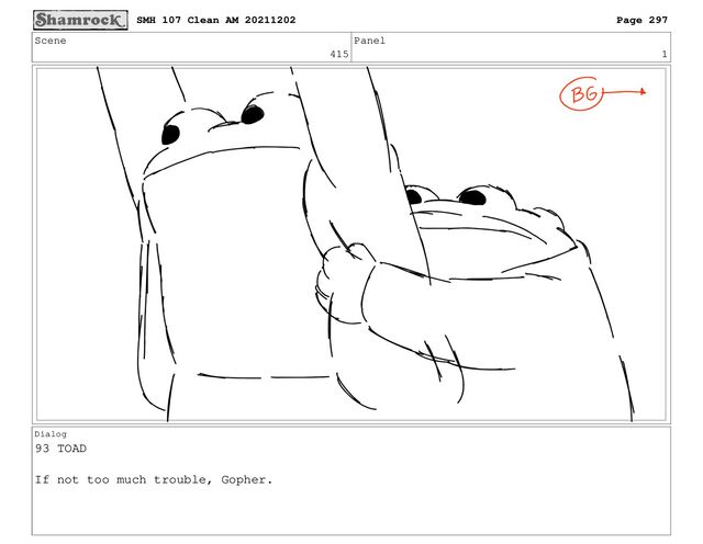Scene
415
Panel
1
Dialog
93 TOAD
If not too much trouble, Gopher.
SMH 107 Clean AM 20211202 Page 297
