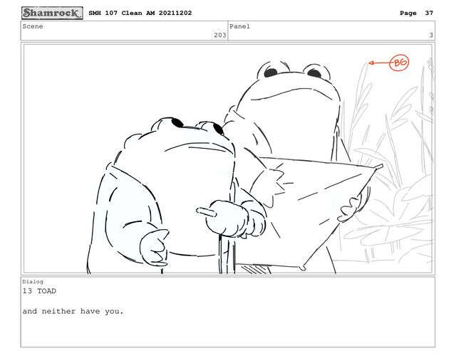 Scene
203
Panel
3
Dialog
13 TOAD
and neither have you.
SMH 107 Clean AM 20211202 Page 37
