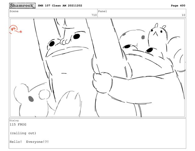 Scene
710
Panel
10
Dialog
115 FROG
(calling out)
Hello! Everyone!?!
SMH 107 Clean AM 20211202 Page 400
