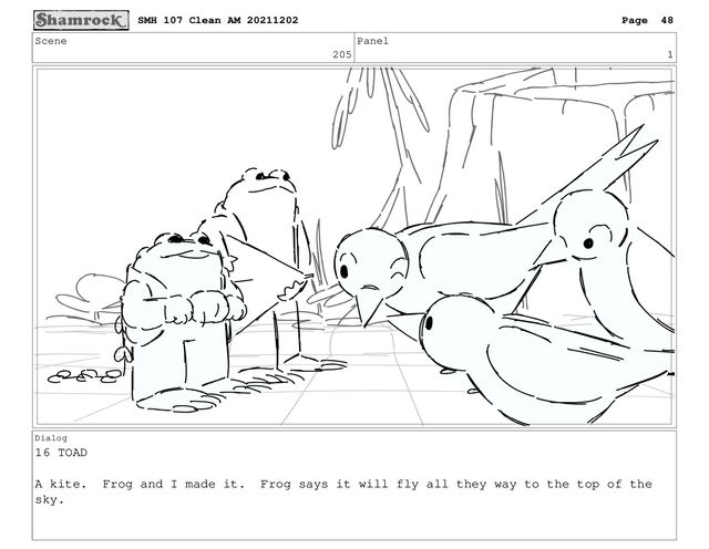 Scene
205
Panel
1
Dialog
16 TOAD
A kite. Frog and I made it. Frog says it will fly all they way to the top of the
sky.
SMH 107 Clean AM 20211202 Page 48
