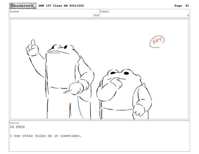 Scene
304
Panel
6
Dialog
26 FROG
I see other folks do it sometimes.
SMH 107 Clean AM 20211202 Page 81
