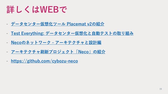 詳しくはWEBで
- データセンター仮想化ツール Placemat v2の紹介
- Test Everything: データセンター仮想化と⾃動テストの取り組み
- Necoのネットワーク - アーキテクチャと設計編
- アーキテクチャ刷新プロジェクト「Neco」の紹介
- https://github.com/cybozu-neco
19
