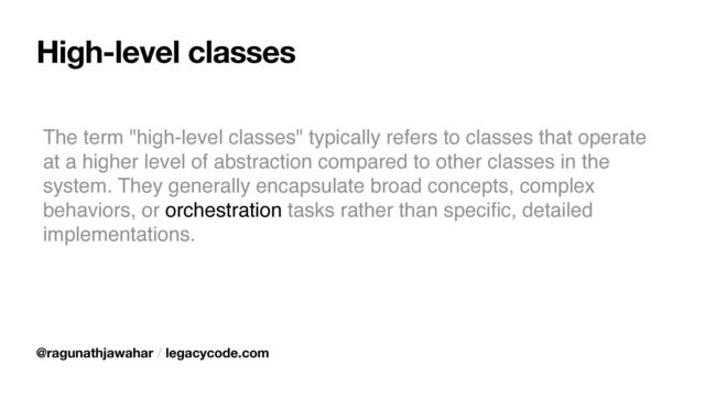 High-level classes
The term "high-level classes" typically refers to classes that operate
at a higher level of abstraction compared to other classes in the
system. They generally encapsulate broad concepts, complex
behaviors, or orchestration tasks rather than speci
fi
c, detailed
implementations.
@ragunathjawahar / legacycode.com
