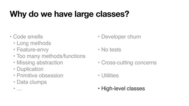 Why do we have large classes?
• Code smells
• Long methods
• Feature-envy
• Too many methods/functions
• Missing abstraction
• Duplication
• Primitive obsession
• Data clumps
• …
• Developer churn
• No tests
• Cross-cutting concerns
• Utilities
• High-level classes
