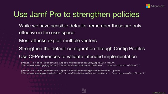 © JAMF Software, LLC
Use Jamf Pro to strengthen policies
While we have sensible defaults, remember these are only
eﬀective in the user space

Most attacks exploit multiple vectors

Strengthen the default conﬁguration through Conﬁg Proﬁles

Use CFPreferences to validate intended implementation

python -c "from Foundation import CFPreferencesCopyAppValue; print
CFPreferencesCopyAppValue('VisualBasicMacroExecutionState', 'com.microsoft.office')"
python -c "from Foundation import CFPreferencesAppValueIsForced; print
CFPreferencesAppValueIsForced('VisualBasicMacroExecutionState', 'com.microsoft.office')"
