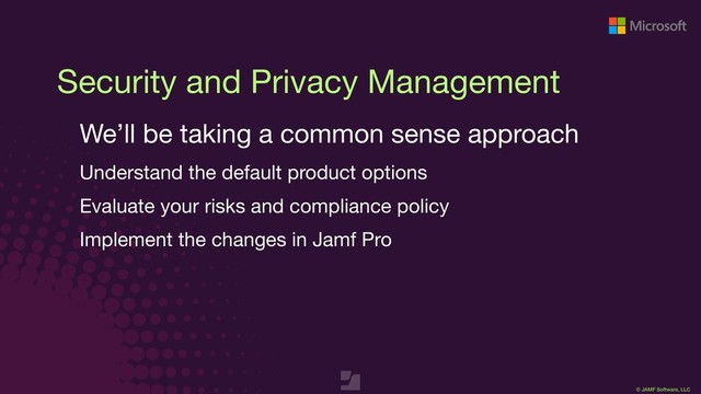 © JAMF Software, LLC
Security and Privacy Management
We’ll be taking a common sense approach

Understand the default product options

Evaluate your risks and compliance policy

Implement the changes in Jamf Pro

