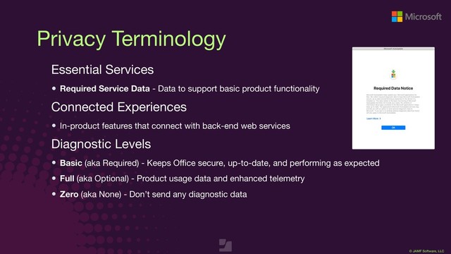 © JAMF Software, LLC
Privacy Terminology
Essential Services

Required Service Data - Data to support basic product functionality
Connected Experiences

In-product features that connect with back-end web services

Diagnostic Levels

Basic (aka Required) - Keeps Oﬃce secure, up-to-date, and performing as expected

Full (aka Optional) - Product usage data and enhanced telemetry

Zero (aka None) - Don’t send any diagnostic data

