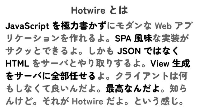 Hotwire とは
JavaScript を極力書かずにモダンな Web アプ
リケーションを作れるよ。SPA 風味な実装が
サクッとできるよ。しかも JSON ではなく
HTML をサーバとやり取りするよ。View 生成
をサーバに全部任せるよ。クライアントは何
もしなくて良いんだよ。最高なんだよ。知ら
んけど。それが Hotwire だよ。という感じ。
