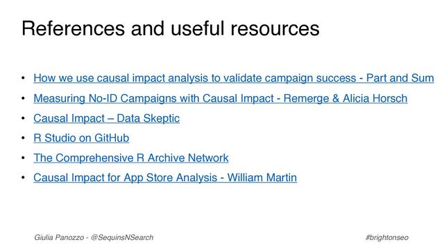 Giulia Panozzo - @SequinsNSearch #brightonseo
References and useful resources
• How we use causal impact analysis to validate campaign success - Part and Sum
• Measuring No-ID Campaigns with Causal Impact - Remerge & Alicia Horsch
• Causal Impact – Data Skeptic
• R Studio on GitHub
• The Comprehensive R Archive Network
• Causal Impact for App Store Analysis - William Martin
