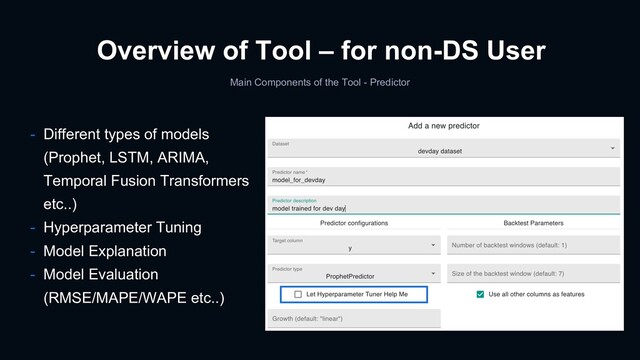 Main Components of the Tool - Predictor
Overview of Tool – for non-DS User
- Different types of models
(Prophet, LSTM, ARIMA,
Temporal Fusion Transformers
etc..)
- Hyperparameter Tuning
- Model Explanation
- Model Evaluation
(RMSE/MAPE/WAPE etc..)

