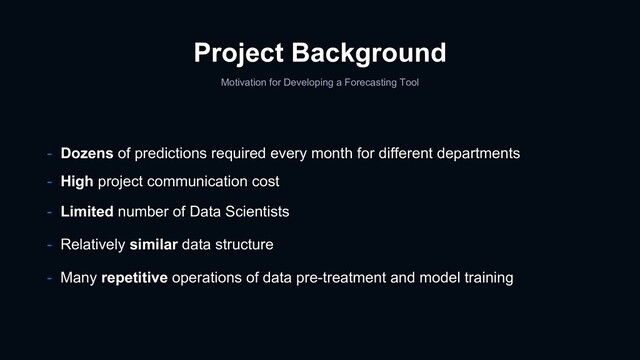 Project Background
Motivation for Developing a Forecasting Tool
- Dozens of predictions required every month for different departments
- High project communication cost
- Limited number of Data Scientists
- Relatively similar data structure
- Many repetitive operations of data pre-treatment and model training

