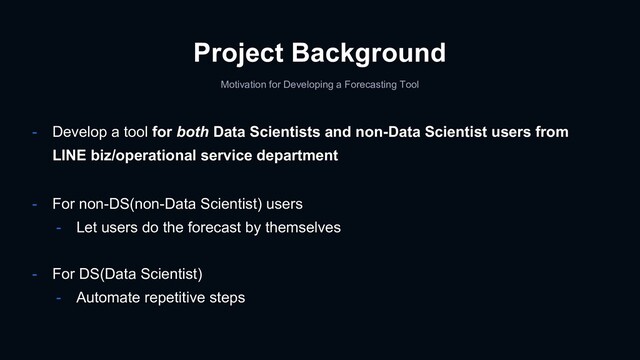 Project Background
- Develop a tool for both Data Scientists and non-Data Scientist users from
LINE biz/operational service department
- For non-DS(non-Data Scientist) users
- Let users do the forecast by themselves
- For DS(Data Scientist)
- Automate repetitive steps
Motivation for Developing a Forecasting Tool
