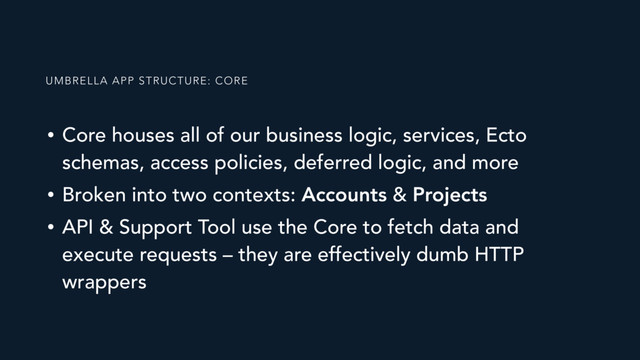 • Core houses all of our business logic, services, Ecto
schemas, access policies, deferred logic, and more
• Broken into two contexts: Accounts & Projects
• API & Support Tool use the Core to fetch data and
execute requests – they are effectively dumb HTTP
wrappers
UMBRELLA APP STRUCTURE: CORE
