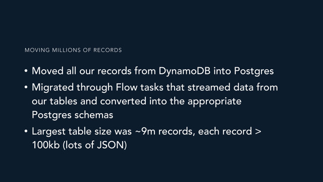 • Moved all our records from DynamoDB into Postgres
• Migrated through Flow tasks that streamed data from
our tables and converted into the appropriate
Postgres schemas
• Largest table size was ~9m records, each record >
100kb (lots of JSON)
MOVING MILLIONS OF RECORDS
