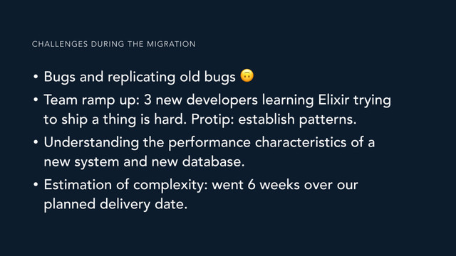 • Bugs and replicating old bugs 
• Team ramp up: 3 new developers learning Elixir trying
to ship a thing is hard. Protip: establish patterns.
• Understanding the performance characteristics of a
new system and new database.
• Estimation of complexity: went 6 weeks over our
planned delivery date.
CHALLENGES DURING THE MIGRATION
