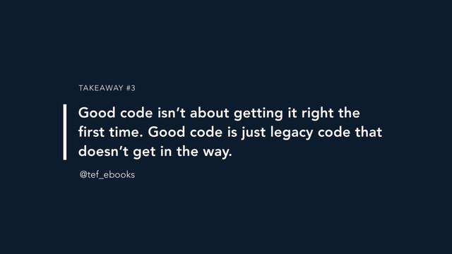 TAKEAWAY #3
Good code isn’t about getting it right the
first time. Good code is just legacy code that
doesn’t get in the way.
@tef_ebooks
