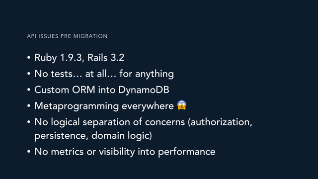 • Ruby 1.9.3, Rails 3.2
• No tests… at all… for anything
• Custom ORM into DynamoDB
• Metaprogramming everywhere 
• No logical separation of concerns (authorization,
persistence, domain logic)
• No metrics or visibility into performance
API ISSUES PRE MIGRATION
