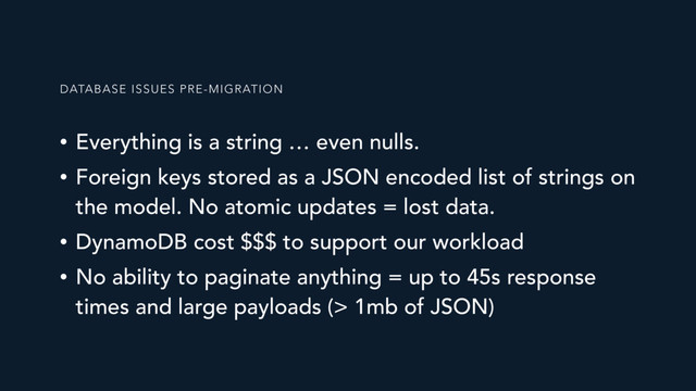 • Everything is a string … even nulls.
• Foreign keys stored as a JSON encoded list of strings on
the model. No atomic updates = lost data.
• DynamoDB cost $$$ to support our workload
• No ability to paginate anything = up to 45s response
times and large payloads (> 1mb of JSON)
DATABASE ISSUES PRE-MIGRATION
