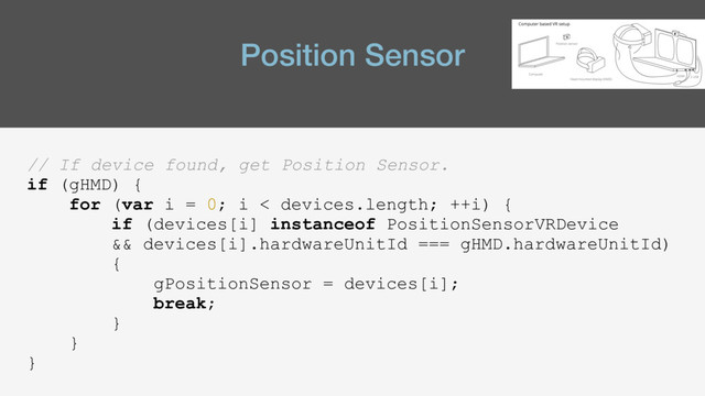 Position Sensor
// If device found, get Position Sensor.
if (gHMD) {
for (var i = 0; i < devices.length; ++i) {
if (devices[i] instanceof PositionSensorVRDevice
&& devices[i].hardwareUnitId === gHMD.hardwareUnitId)
{
gPositionSensor = devices[i];
break;
}
}
}
