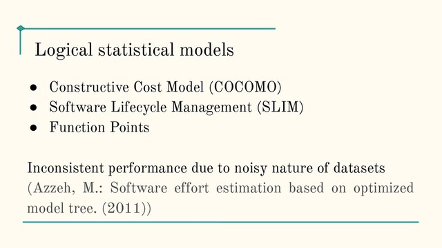 ● Constructive Cost Model (COCOMO)
● Software Lifecycle Management (SLIM)
● Function Points
Inconsistent performance due to noisy nature of datasets
(Azzeh, M.: Software effort estimation based on optimized
model tree. (2011))
Logical statistical models
