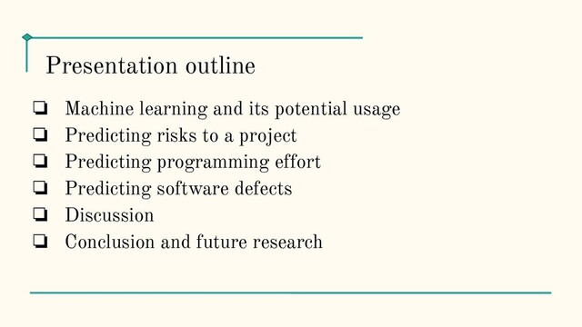 ❏ Machine learning and its potential usage
❏ Predicting risks to a project
❏ Predicting programming effort
❏ Predicting software defects
❏ Discussion
❏ Conclusion and future research
Presentation outline
