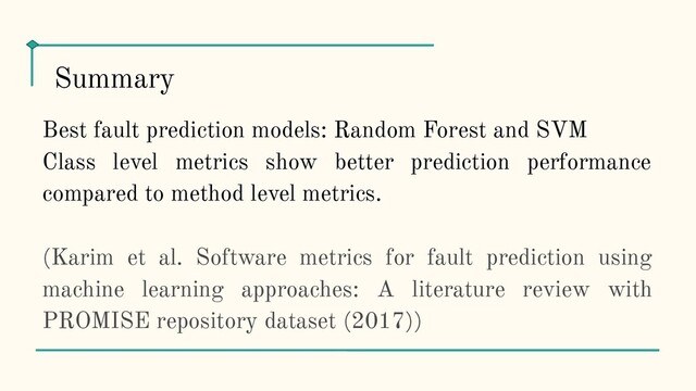 Best fault prediction models: Random Forest and SVM
Class level metrics show better prediction performance
compared to method level metrics.
(Karim et al. Software metrics for fault prediction using
machine learning approaches: A literature review with
PROMISE repository dataset (2017))
Summary

