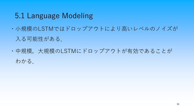 5.1 Language Modeling
14
・小規模のLSTMではドロップアウトにより高いレベルのノイズが
入る可能性がある．
・中規模，大規模のLSTMにドロップアウトが有効であることが
わかる．
