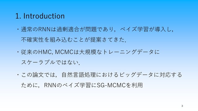 1. Introduction
・通常のRNNは過剰適合が問題であり，ベイズ学習が導入し，
不確実性を組み込むことが提案さてきた．
・従来のHMC, MCMCは大規模なトレーニングデータに
スケーラブルではない．
・この論文では，自然言語処理におけるビッグデータに対応する
ために，RNNのベイズ学習にSG-MCMCを利用
3
