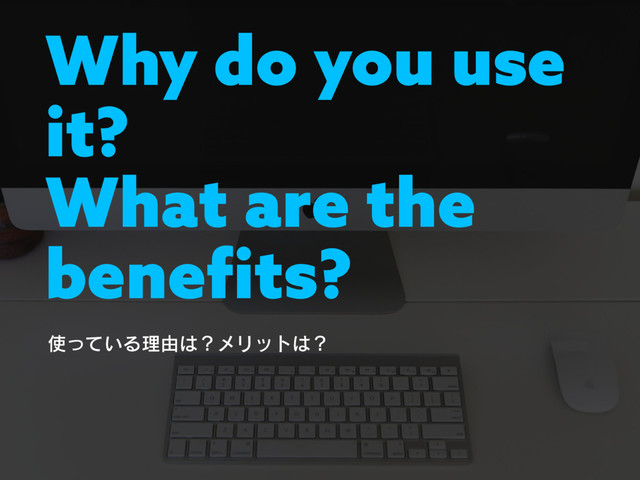 Why do you use
it?
What are the
benefits?
࢖͍ͬͯΔཧ༝͸ʁϝϦοτ͸ʁ

