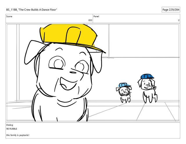Scene
033
Panel
2
Dialog
90 RUBBLE
this family is puptastic!
BS_118B_"The Crew Builds A Dance Floor" Page 229/284
