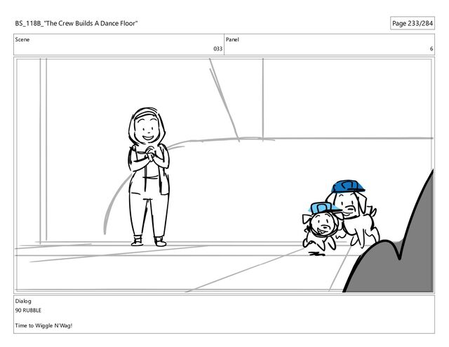 Scene
033
Panel
6
Dialog
90 RUBBLE
Time to Wiggle N’Wag!
BS_118B_"The Crew Builds A Dance Floor" Page 233/284
