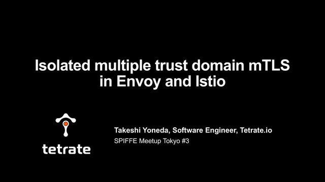 Takeshi Yoneda, Software Engineer, Tetrate.io
SPIFFE Meetup Tokyo #3
Isolated multiple trust domain mTLS
in Envoy and Istio
