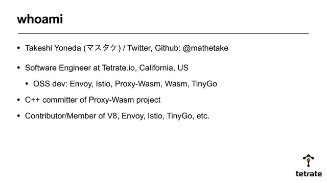 • Takeshi Yoneda (Ϛελέ) / Twitter, Github: @mathetake
• Software Engineer at Tetrate.io, California, US
• OSS dev: Envoy, Istio, Proxy-Wasm, Wasm, TinyGo
• C++ committer of Proxy-Wasm project
• Contributor/Member of V8, Envoy, Istio, TinyGo, etc.
whoami
